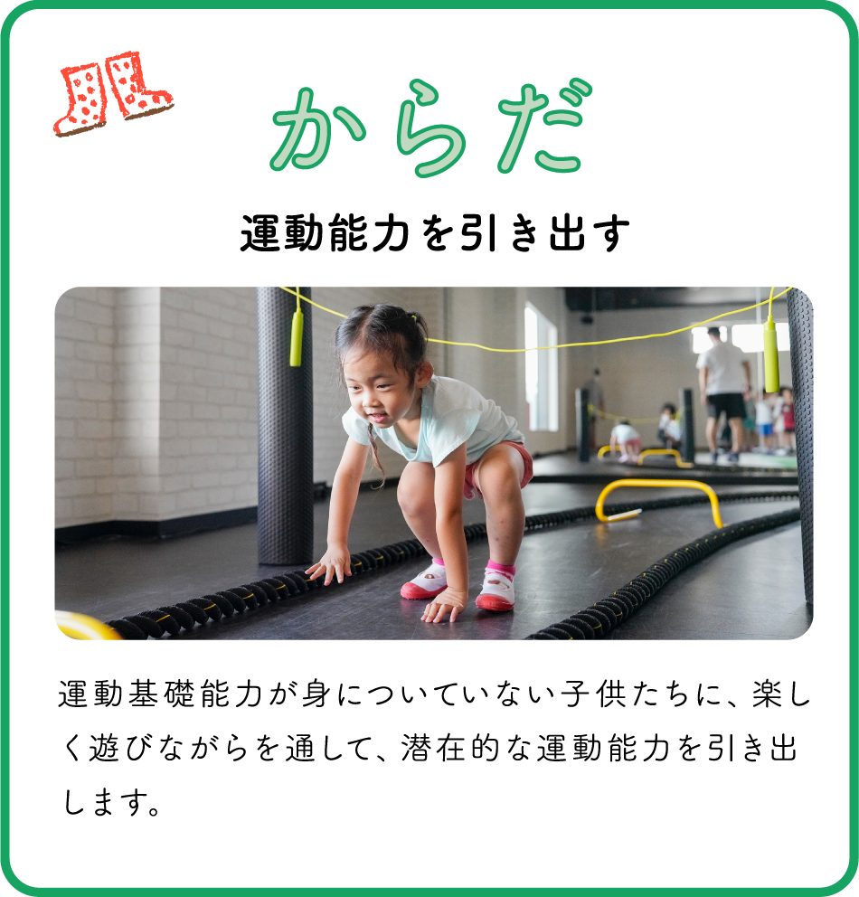 からだ / 運動能力を引き出す / 運動基礎能力が身についていない子供たちに、楽しく遊びながらを通して、潜在的な運動能力を引き出します。